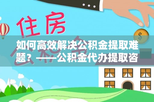 曹县如何高效解决公积金提取难题？——公积金代办提取咨询服务全解析