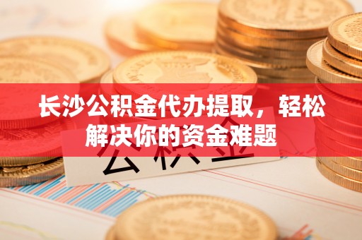 曹县长沙公积金代办提取，轻松解决你的资金难题