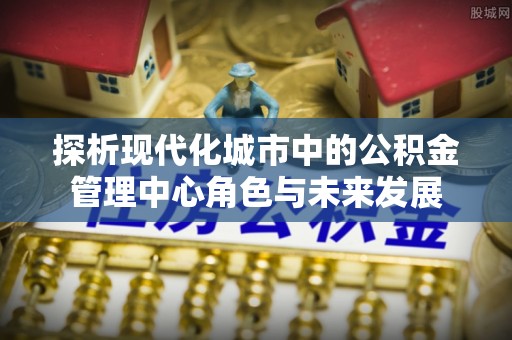 曹县探析现代化城市中的公积金管理中心角色与未来发展