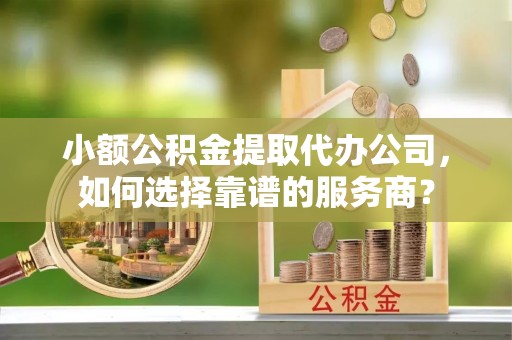 曹县小额公积金提取代办公司，如何选择靠谱的服务商？
